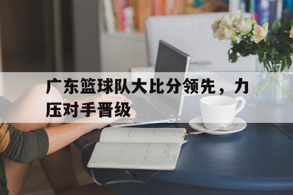 万博max官网入口登录-广东篮球队大比分领先,力压对手晋级了吗