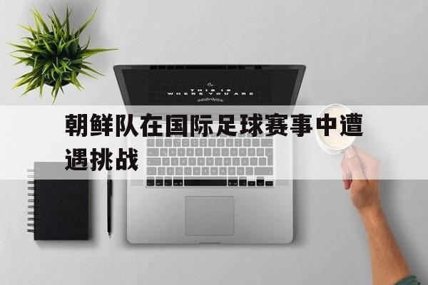 朝鲜队在国际足球赛事中遭遇挑战的原因 朝鲜队在国际足球赛事中遭遇挑战的原因